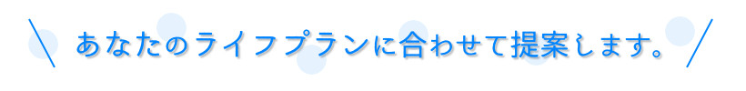 あなたのライフプランに合わせて提案します