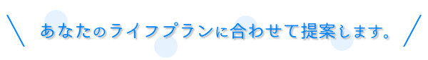 あなたのライフプランに合わせて提案します。